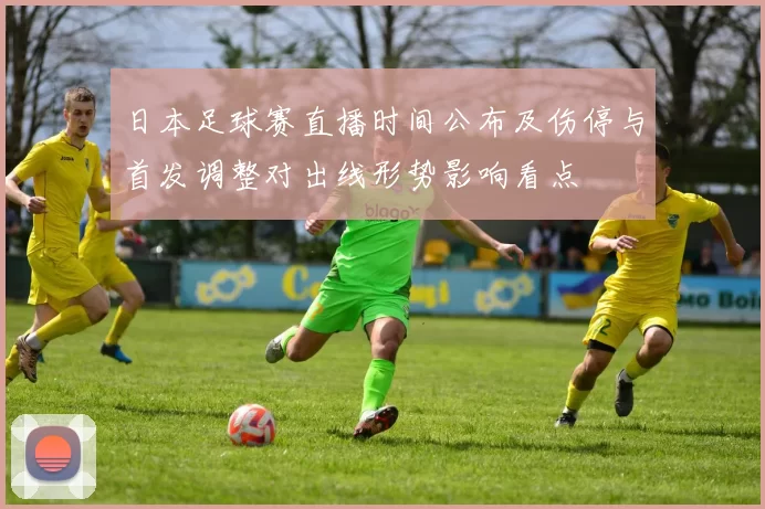 日本足球赛直播时间公布及伤停与首发调整对出线形势影响看点