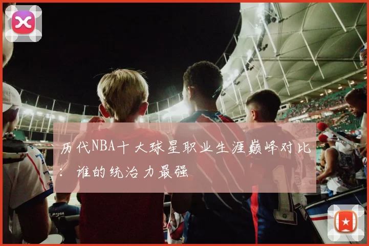 历代NBA十大球星职业生涯巅峰对比：谁的统治力最强