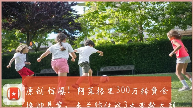 原创 惊爆！阿莱格里300万转费会换帅悬案，米兰帅位这3大变数太刺激了！