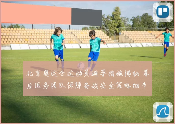 北京奥运会运动员避孕措施揭秘 幕后医务团队保障备战安全策略细节