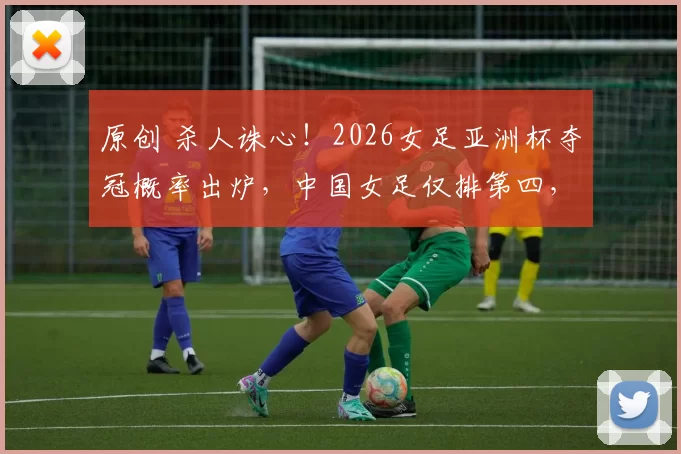 原创 杀人诛心！2026女足亚洲杯夺冠概率出炉，中国女足仅排第四，卫冕之路难上加难