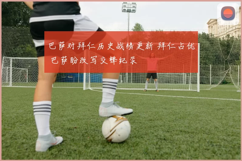 巴萨对拜仁历史战绩更新 拜仁占优 巴萨盼改写交锋纪录