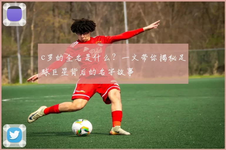 c罗的全名是什么？一文带你揭秘足球巨星背后的名字故事