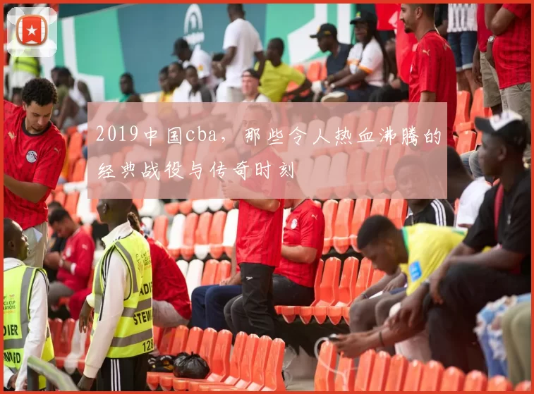 2019中国cba，那些令人热血沸腾的经典战役与传奇时刻