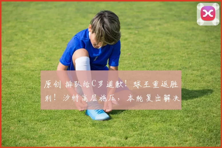 原创 排队给C罗道歉！球王重返胜利！沙特高层施压，本轮复出解决矛盾