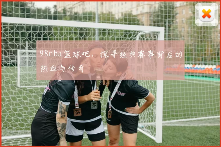 98nba篮球吧，探寻经典赛事背后的热血与传奇