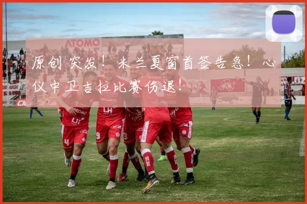 原创 突发！米兰夏窗首签告急！心仪中卫吉拉比赛伤退！