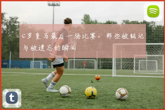 c罗皇马最后一场比赛，那些被铭记与被遗忘的瞬间