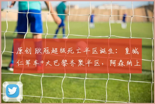 原创 欧冠超级死亡半区诞生：皇城仁军车+大巴黎齐聚半区，阿森纳上上签
