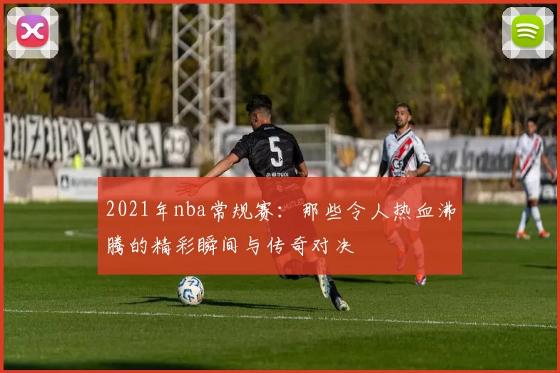 2021年nba常规赛：那些令人热血沸腾的精彩瞬间与传奇对决