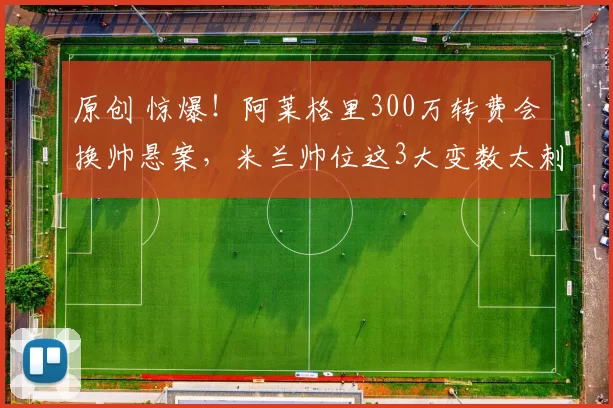 原创 惊爆！阿莱格里300万转费会换帅悬案，米兰帅位这3大变数太刺激了！