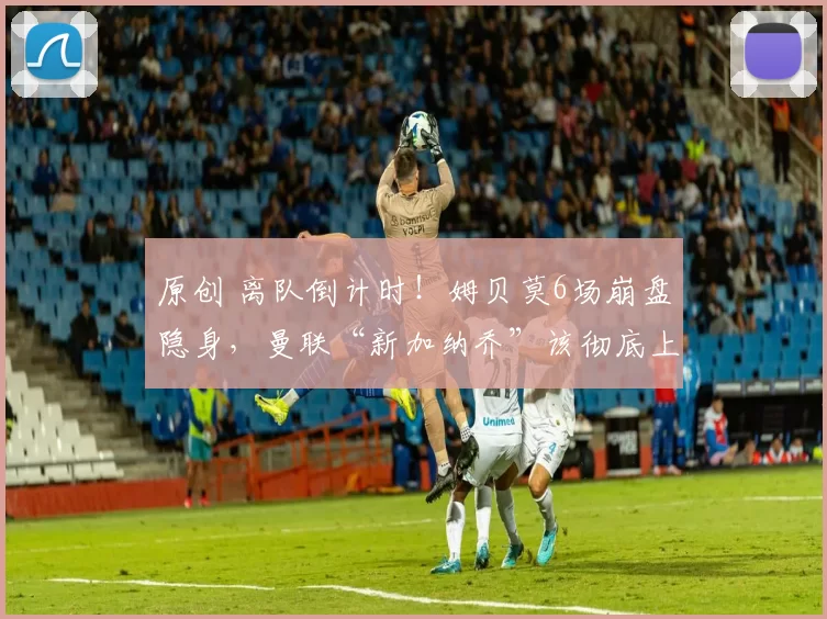 原创 离队倒计时！姆贝莫6场崩盘隐身，曼联“新加纳乔”该彻底上位_