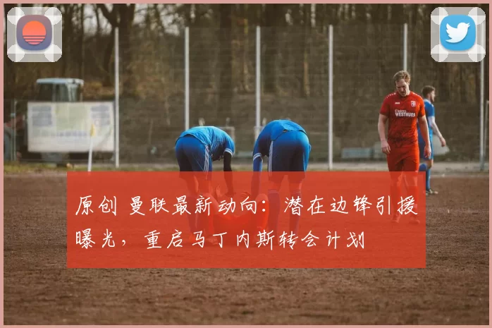 原创 曼联最新动向：潜在边锋引援曝光，重启马丁内斯转会计划