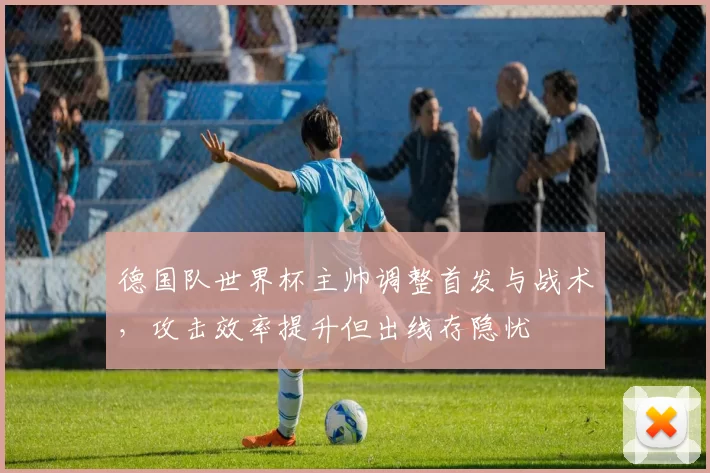 德国队世界杯主帅调整首发与战术，攻击效率提升但出线存隐忧