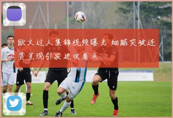 欧文过人集锦视频曝光 细腻突破连贯呈现引发进攻看点