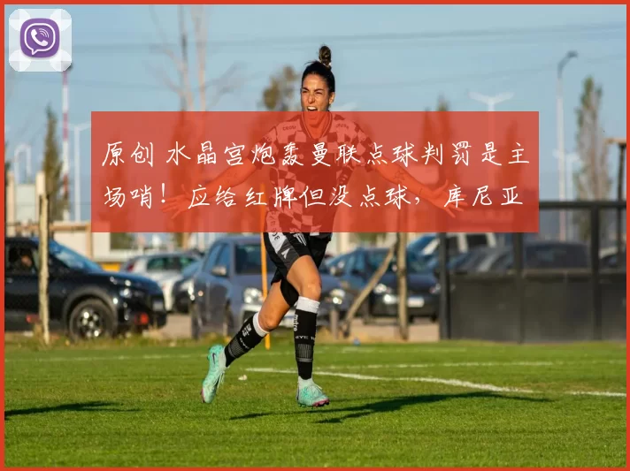 原创 水晶宫炮轰曼联点球判罚是主场哨！应给红牌但没点球，库尼亚狡猾