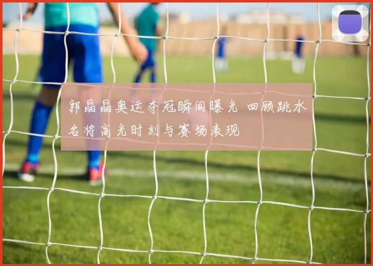 郭晶晶奥运夺冠瞬间曝光 回顾跳水名将高光时刻与赛场表现