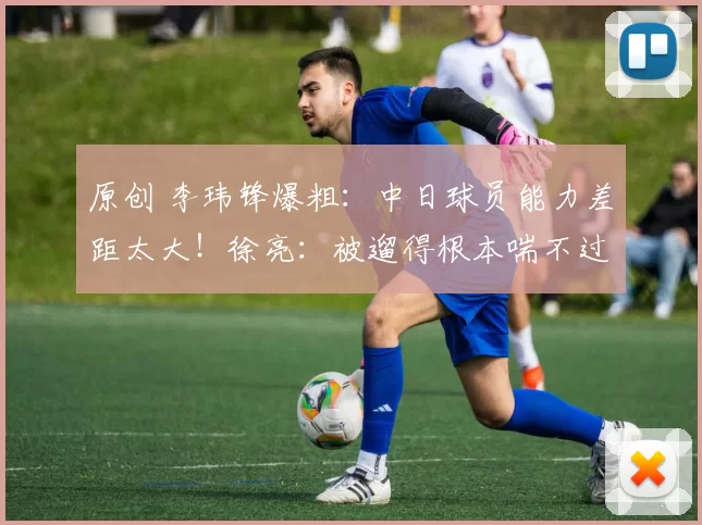原创 李玮锋爆粗：中日球员能力差距太大！徐亮：被遛得根本喘不过气来