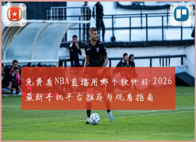 免费看NBA直播用哪个软件好 2026最新手机平台推荐与观看指南