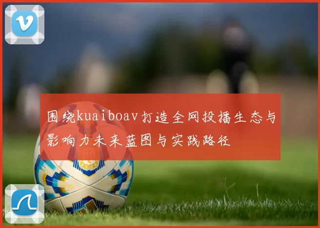 围绕kuaiboav打造全网投播生态与影响力未来蓝图与实践路径