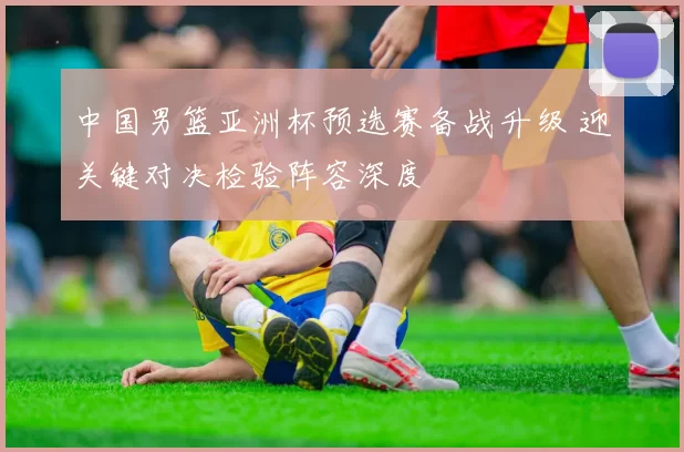 中国男篮亚洲杯预选赛备战升级 迎关键对决检验阵容深度