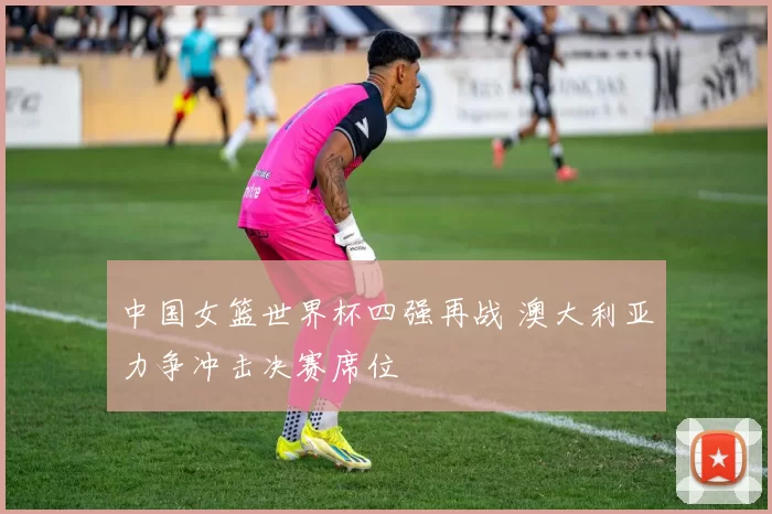 中国女篮世界杯四强再战 澳大利亚力争冲击决赛席位