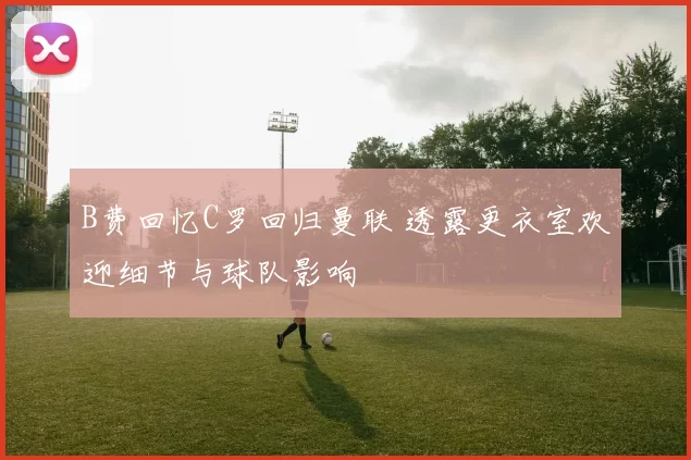 B费回忆C罗回归曼联 透露更衣室欢迎细节与球队影响