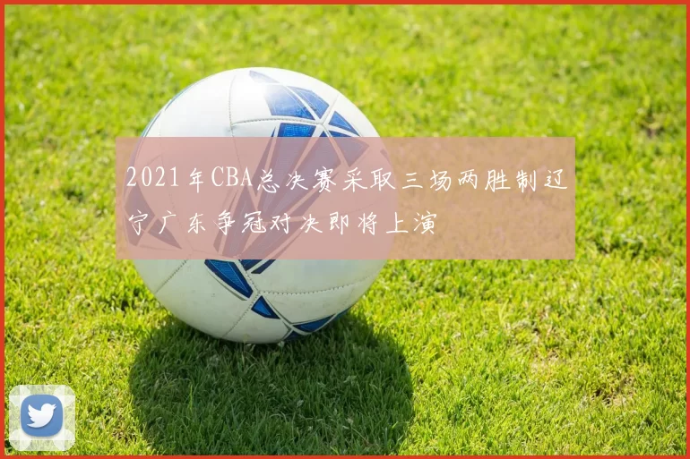 2021年CBA总决赛采取三场两胜制辽宁广东争冠对决即将上演