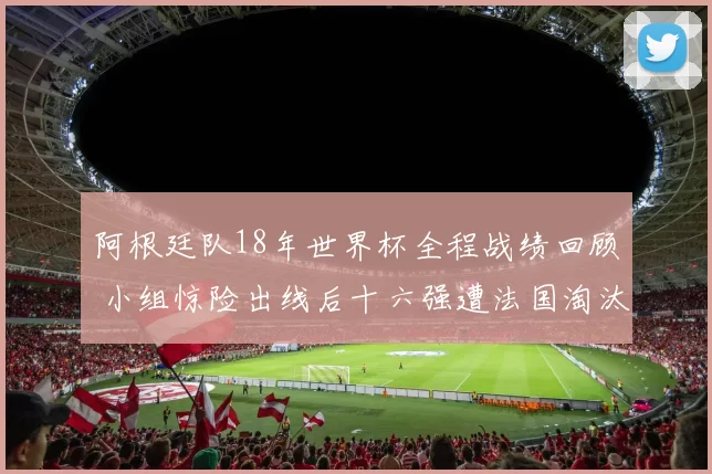 阿根廷队18年世界杯全程战绩回顾 小组惊险出线后十六强遭法国淘汰