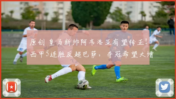 原创 皇马新帅阿韦洛亚有望转正！西甲5连胜反超巴萨，夺冠希望大增
