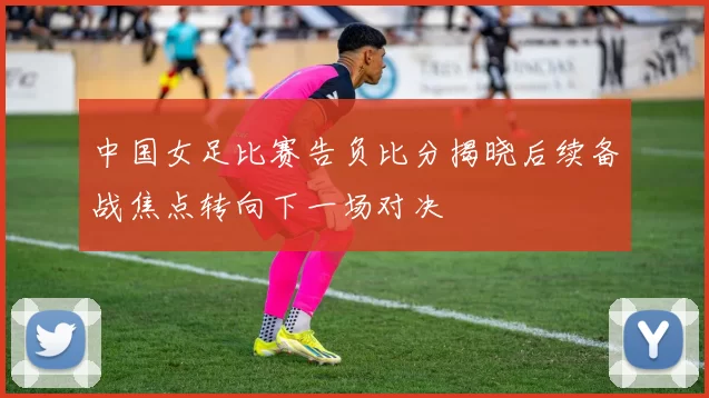 中国女足比赛告负比分揭晓后续备战焦点转向下一场对决