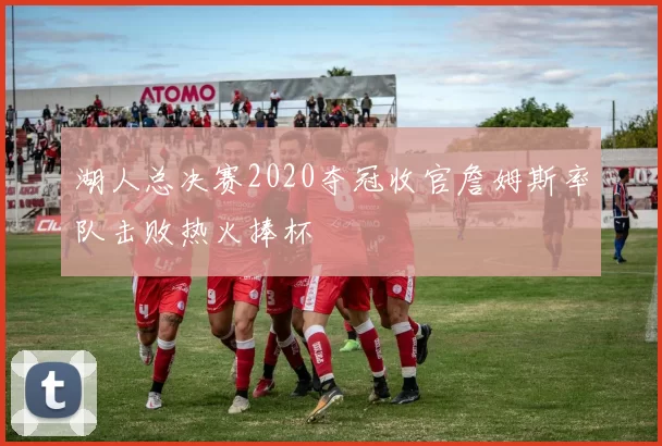 湖人总决赛2020夺冠收官詹姆斯率队击败热火捧杯