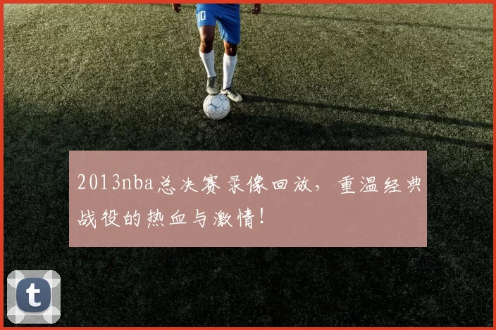 2013nba总决赛录像回放，重温经典战役的热血与激情！