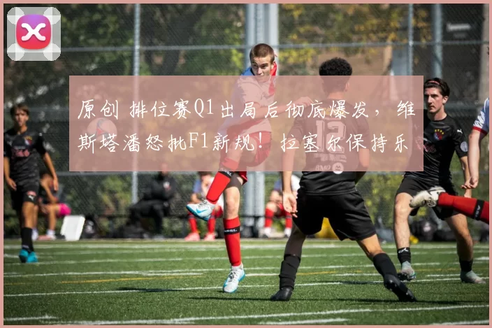 原创 排位赛Q1出局后彻底爆发，维斯塔潘怒批F1新规！拉塞尔保持乐观：习惯就好