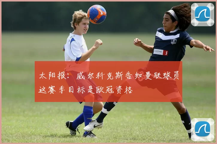 太阳报：威尔科克斯告知曼联球员这赛季目标是欧冠资格