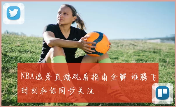 NBA选秀直播观看指南全解 谁腾飞时刻和你同步关注