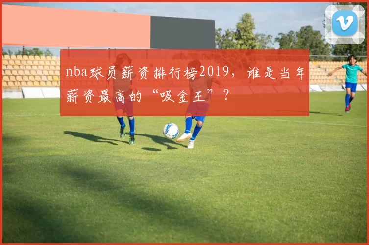 nba球员薪资排行榜2019，谁是当年薪资最高的“吸金王”？