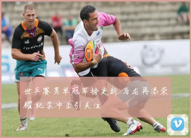 世乒赛男单冠军榜更新 马龙再添荣耀 纪录冲击引关注