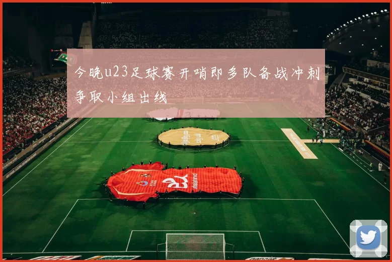 今晚u23足球赛开哨即多队备战冲刺争取小组出线