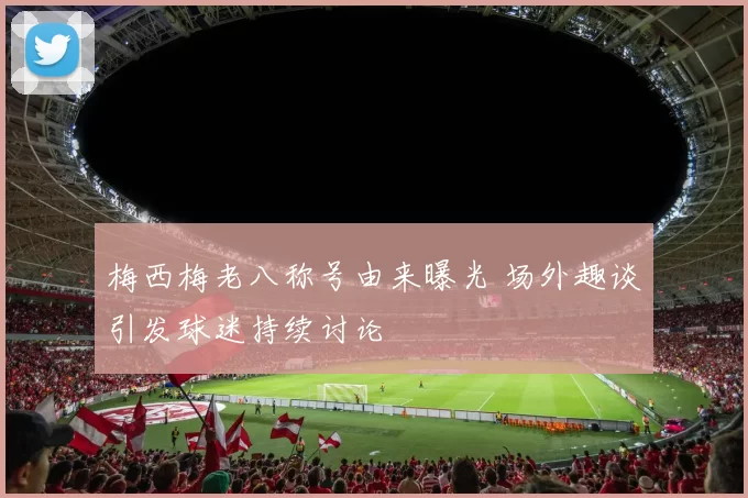 梅西梅老八称号由来曝光 场外趣谈引发球迷持续讨论