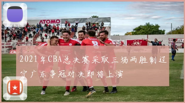 2021年CBA总决赛采取三场两胜制辽宁广东争冠对决即将上演