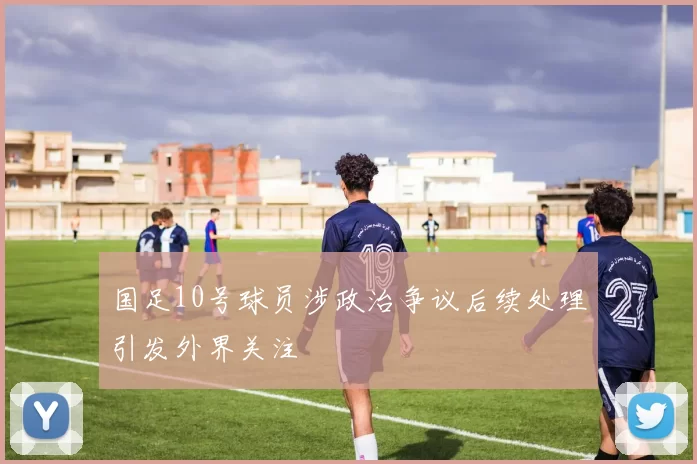 国足10号球员涉政治争议后续处理引发外界关注