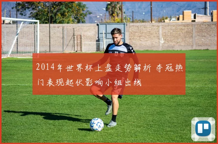 2014年世界杯上盘走势解析 夺冠热门表现起伏影响小组出线