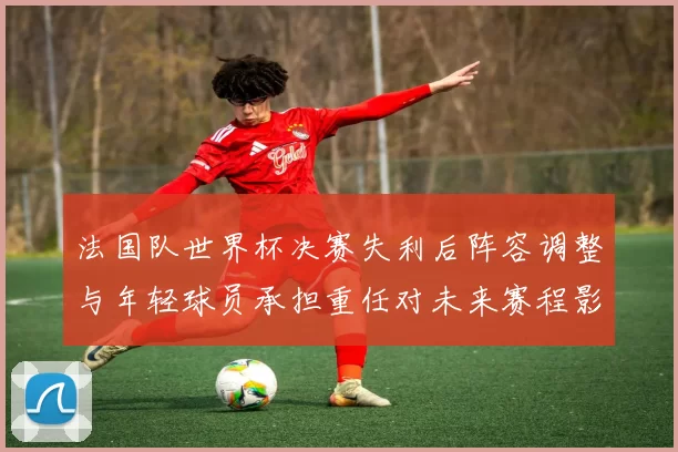 法国队世界杯决赛失利后阵容调整与年轻球员承担重任对未来赛程影响