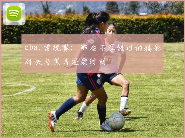 cba.常规赛：那些不容错过的精彩对决与黑马逆袭时刻