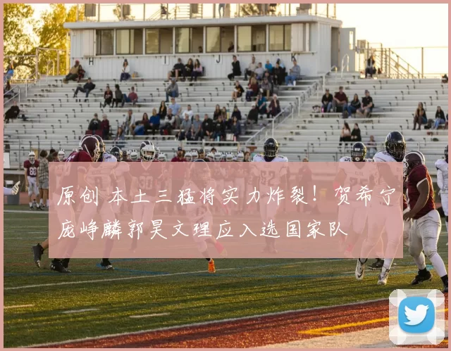 原创 本土三猛将实力炸裂！贺希宁庞峥麟郭昊文理应入选国家队