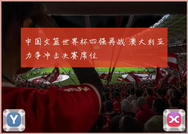 中国女篮世界杯四强再战 澳大利亚力争冲击决赛席位