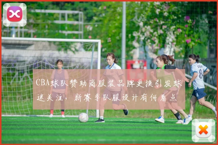 CBA球队赞助商服装品牌更换引发球迷关注，新赛季队服设计有何看点