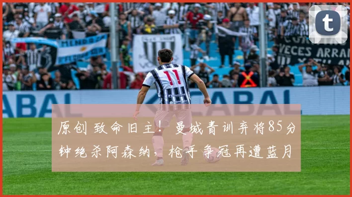 原创 致命旧主！曼城青训弃将85分钟绝杀阿森纳，枪手争冠再遭蓝月系暴击