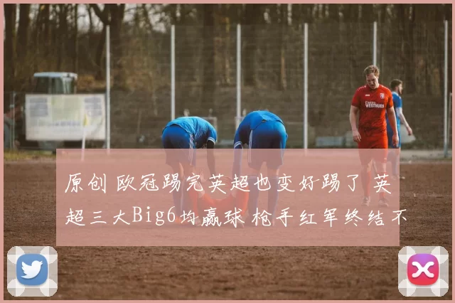 原创 欧冠踢完英超也变好踢了 英超三大Big6均赢球 枪手红军终结不胜